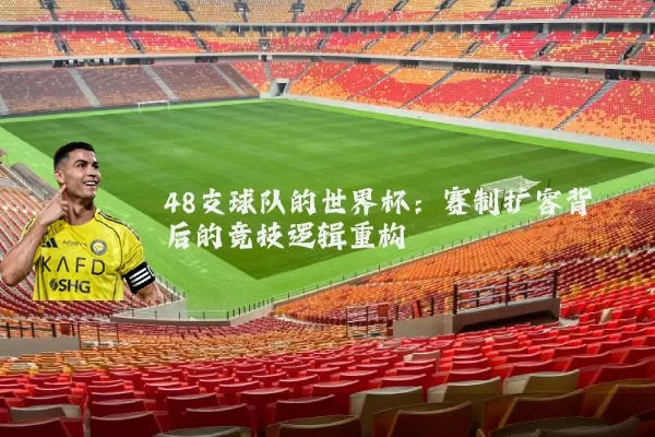 48支球队的世界杯:赛制扩容背后的竞技逻辑重构