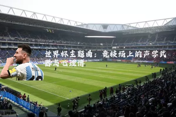 世界杯主题曲:竞技场上的声学武器与心理博弈